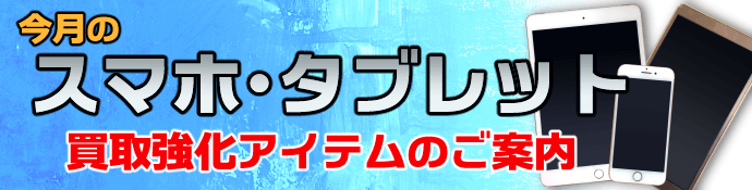 今月のスマホ・タブレット買取強化アイテムのご案内