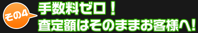 その4、手数料ゼロ！査定額はそのままお客様へ！