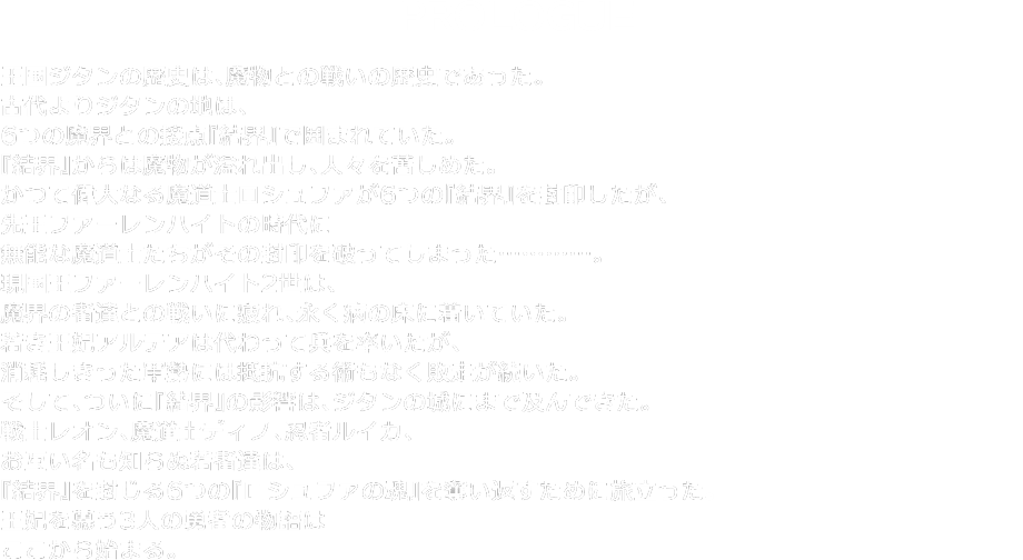 PROLOGUE ― 王国ジタンの歴史は、魔物との戦いの歴史であった。古代よりジタンの地は、６つの魔界との接点『結界』で囲まれていた。『結界』からは魔物が溢れ出し、人々を苦しめていた。かつて偉大なる魔道士ロシュファが６つの『結界』を封印したが、先王ファーレンハイトの時代に無能な魔道士たちがその封印を破ってしまった…………。現国王ファーレンハイト2世は、魔界の者達との戦いに疲れ、永く病の床に着いていた。若き王妃アルテアは代わって兵を率いたが、消耗しきった軍勢には抵抗する術もなく敗走が続いた。そして、ついに『結界』の影響は、ジタンの城にまで及んできた。戦士レオン、魔道士ディノ、忍者ルイカ、お互い名も知らぬ若者達は、『結界』を封じる６つの『ロシュファの魂』を奪い返すために旅立った。王妃を慕う3人の勇者の物語はここから始まる。